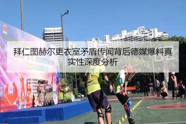 拜仁图赫尔更衣室矛盾传闻背后德媒爆料真实性深度分析