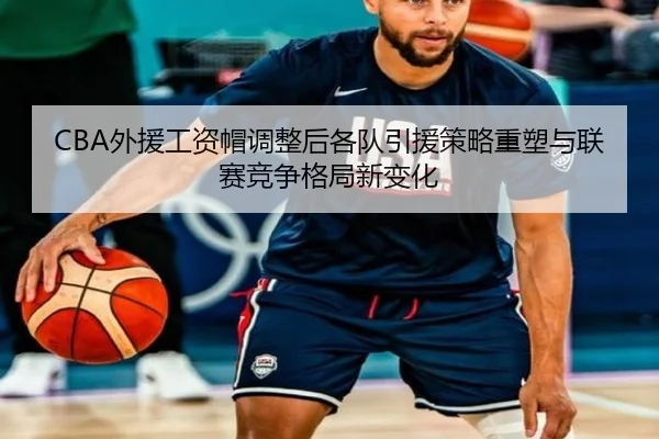 CBA外援工资帽调整后各队引援策略重塑与联赛竞争格局新变化