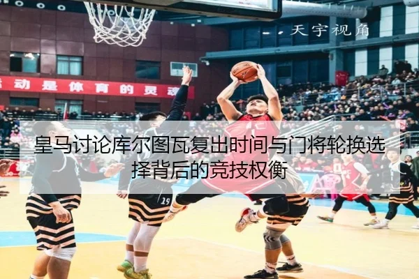 皇马讨论库尔图瓦复出时间与门将轮换选择背后的竞技权衡