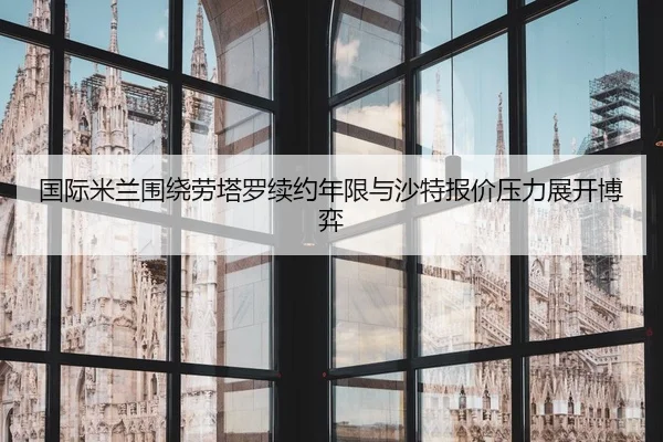 国际米兰围绕劳塔罗续约年限与沙特报价压力展开博弈